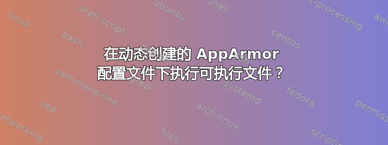 在动态创建的 AppArmor 配置文件下执行可执行文件？