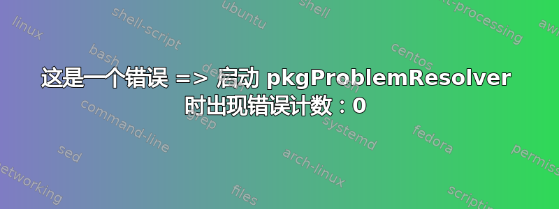 这是一个错误 => 启动 pkgProblemResolver 时出现错误计数：0