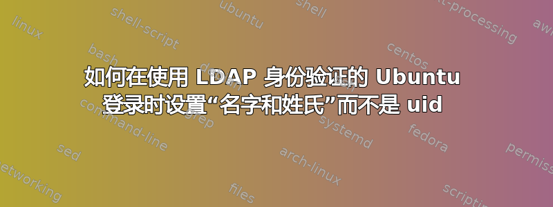 如何在使用 LDAP 身份验证的 Ubuntu 登录时设置“名字和姓氏”而不是 uid