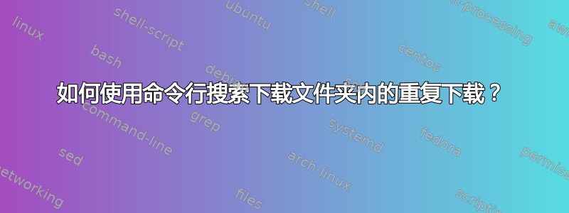 如何使用命令行搜索下载文件夹内的重复下载？