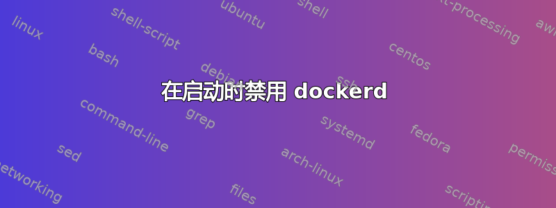 在启动时禁用 dockerd