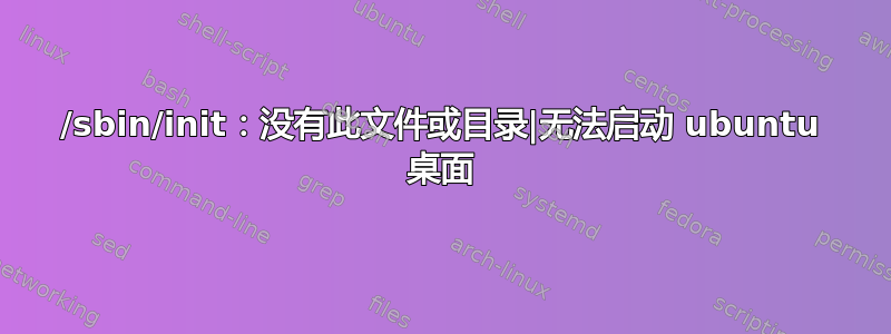 /sbin/init：没有此文件或目录|无法启动 ubuntu 桌面