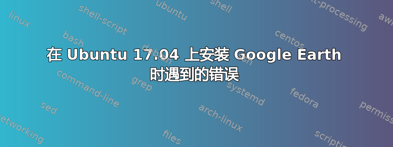 在 Ubuntu 17.04 上安装 Google Earth 时遇到的错误