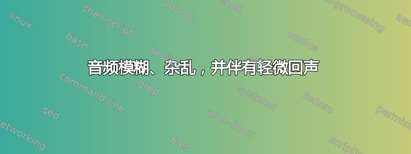 音频模糊、杂乱，并伴有轻微回声