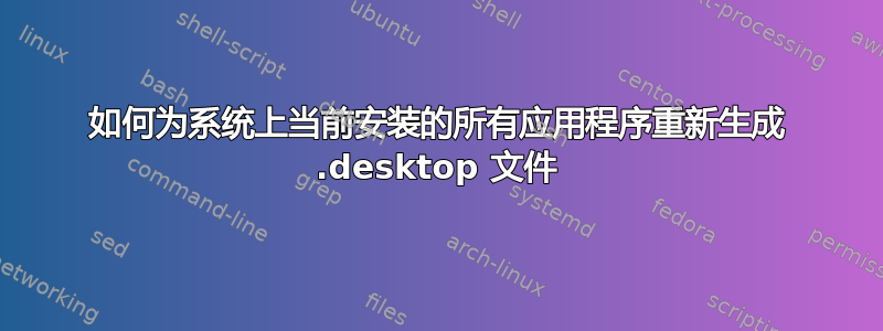 如何为系统上当前安装的所有应用程序重新生成 .desktop 文件