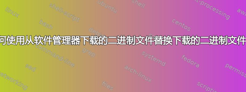 如何使用从软件管理器下载的二进制文件替换下载的二进制文件？