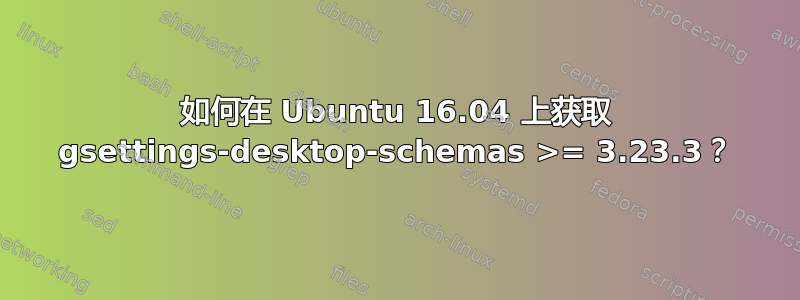 如何在 Ubuntu 16.04 上获取 gsettings-desktop-schemas >= 3.23.3？