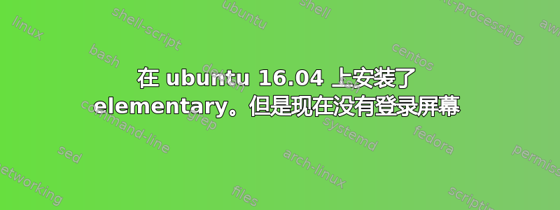 在 ubuntu 16.04 上安装了 elementary。但是现在没有登录屏幕