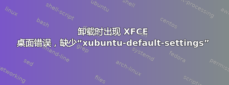 卸载时出现 XFCE 桌面错误，缺少“xubuntu-default-settings”