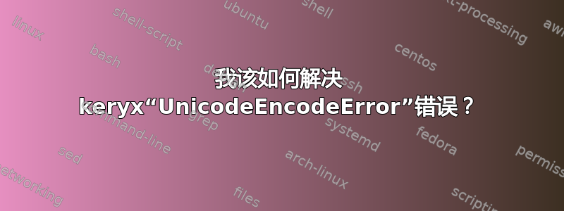 我该如何解决 keryx“UnicodeEncodeError”错误？