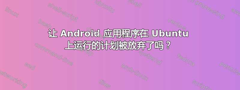 让 Android 应用程序在 Ubuntu 上运行的计划被放弃了吗？