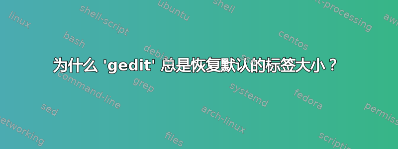 为什么 'gedit' 总是恢复默认的标签大小？