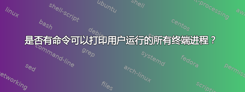 是否有命令可以打印用户运行的所有终端进程？