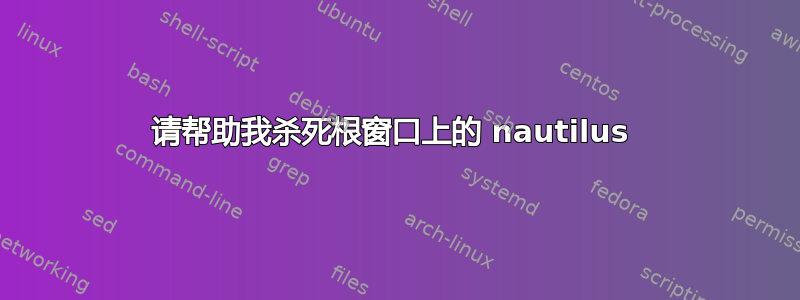 请帮助我杀死根窗口上的 nautilus 