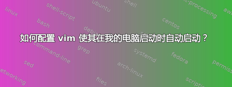 如何配置 vim 使其在我的电脑启动时自动启动？