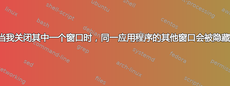 当我关闭其中一个窗口时，同一应用程序的其他窗口会被隐藏