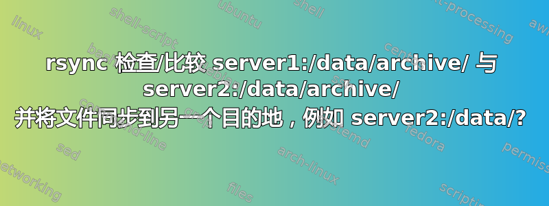 rsync 检查/比较 server1:/data/archive/ 与 server2:/data/archive/ 并将文件同步到另一个目的地，例如 server2:/data/?