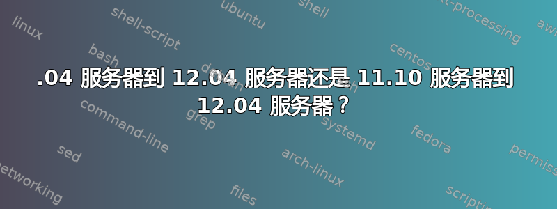 10.04 服务器到 12.04 服务器还是 11.10 服务器到 12.04 服务器？