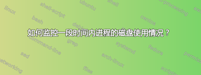 如何监控一段时间内进程的磁盘使用情况？