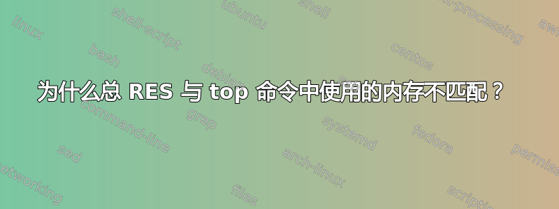 为什么总 RES 与 top 命令中使用的内存不匹配？ 