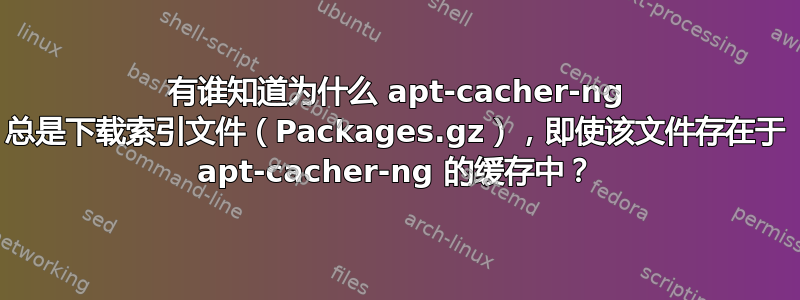 有谁知道为什么 apt-cacher-ng 总是下载索引文件（Packages.gz），即使该文件存在于 apt-cacher-ng 的缓存中？