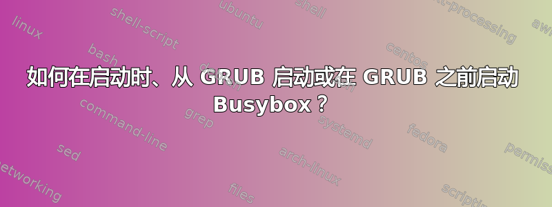 如何在启动时、从 GRUB 启动或在 GRUB 之前启动 Busybox？