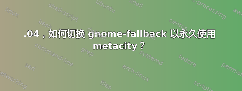 12.04，如何切换 gnome-fallback 以永久使用 metacity？