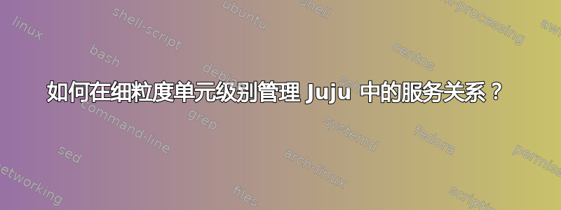 如何在细粒度单元级别管理 Juju 中的服务关系？