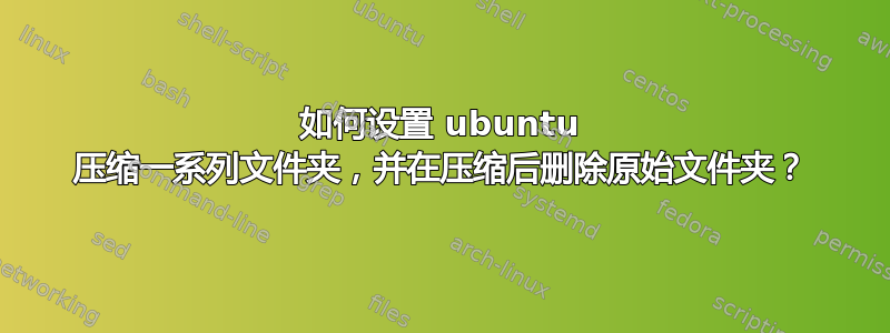 如何设置 ubuntu 压缩一系列文件夹，并在压缩后删除原始文件夹？