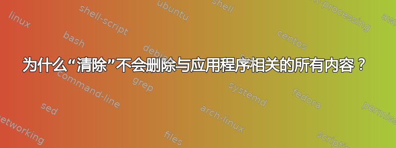 为什么“清除”不会删除与应用程序相关的所有内容？