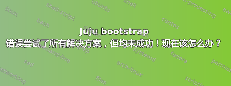 Juju bootstrap 错误尝试了所有解决方案，但均未成功！现在该怎么办？