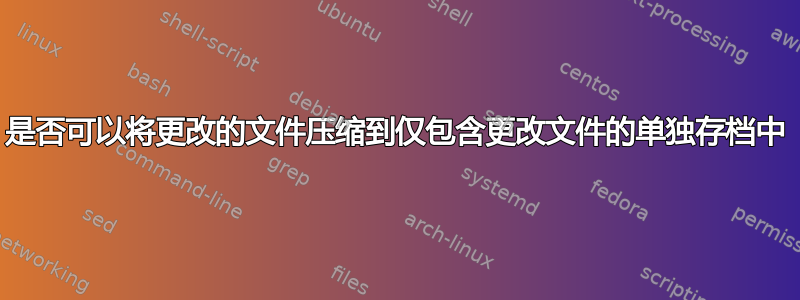 是否可以将更改的文件压缩到仅包含更改文件的单独存档中