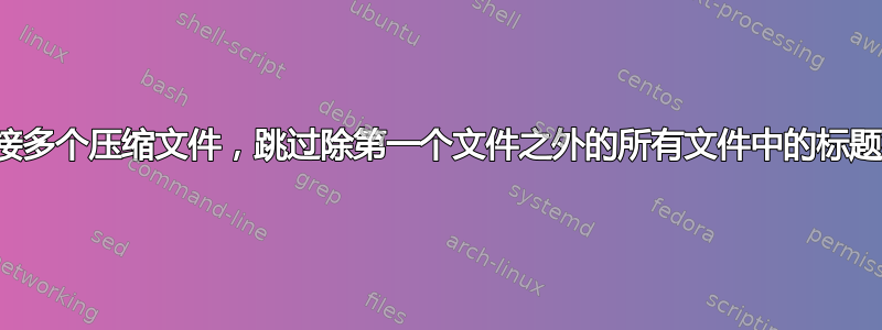 连接多个压缩文件，跳过除第一个文件之外的所有文件中的标题行