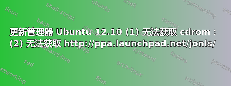 更新管理器 Ubuntu 12.10 (1) 无法获取 cdrom： (2) 无法获取 http://ppa.launchpad.net/jonls/ 