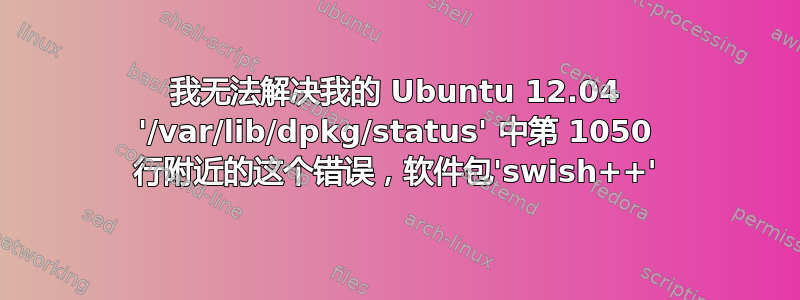 我无法解决我的 Ubuntu 12.04 '/var/lib/dpkg/status' 中第 1050 行附近的这个错误，软件包'swish++'