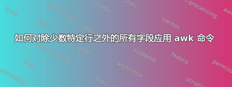 如何对除少数特定行之外的所有字段应用 awk 命令