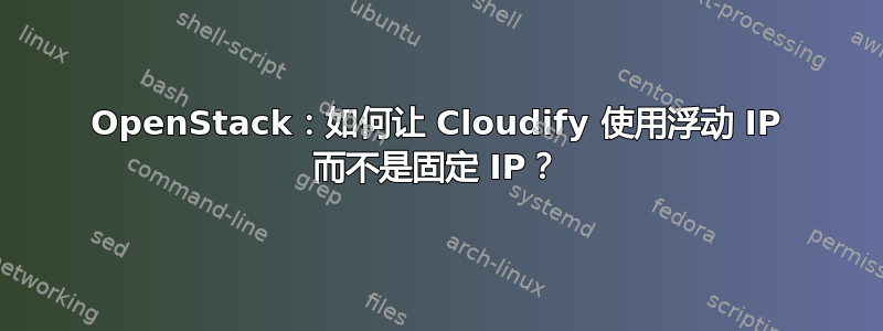 OpenStack：如何让 Cloudify 使用浮动 IP 而不是固定 IP？