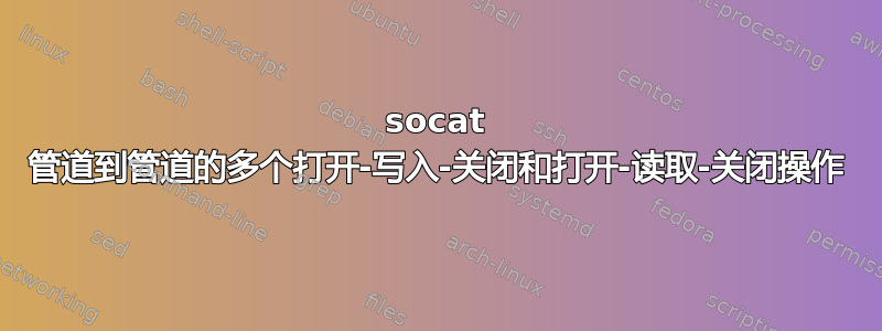 socat 管道到管道的多个打开-写入-关闭和打开-读取-关闭操作