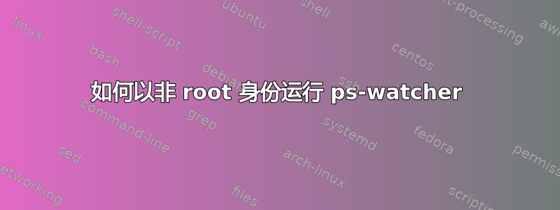 如何以非 root 身份运行 ps-watcher