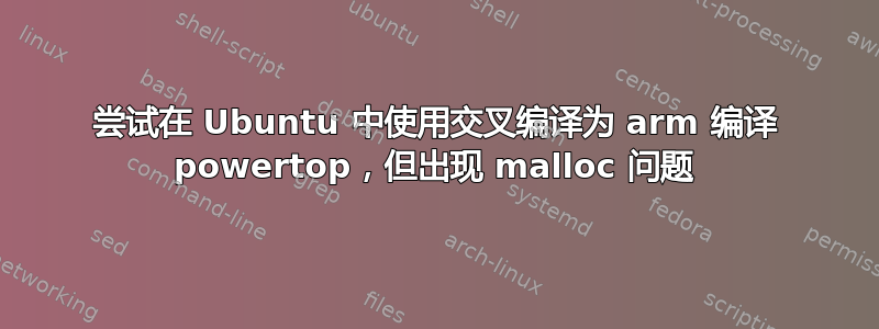 尝试在 Ubuntu 中使用交叉编译为 arm 编译 powertop，但出现 malloc 问题