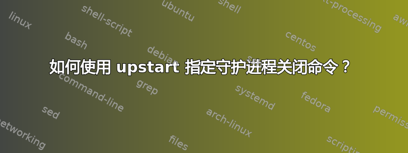 如何使用 upstart 指定守护进程关闭命令？