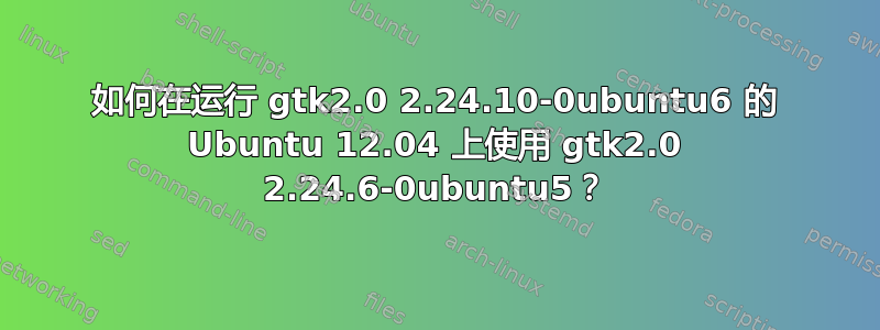 如何在运行 gtk2.0 2.24.10-0ubuntu6 的 Ubuntu 12.04 上使用 gtk2.0 2.24.6-0ubuntu5？