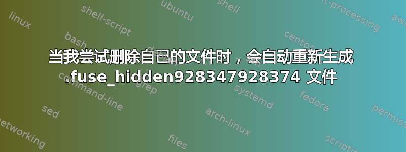 当我尝试删除自己的文件时，会自动重新生成 .fuse_hidden928347928374 文件