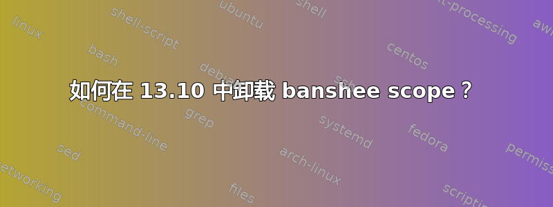 如何在 13.10 中卸载 banshee scope？