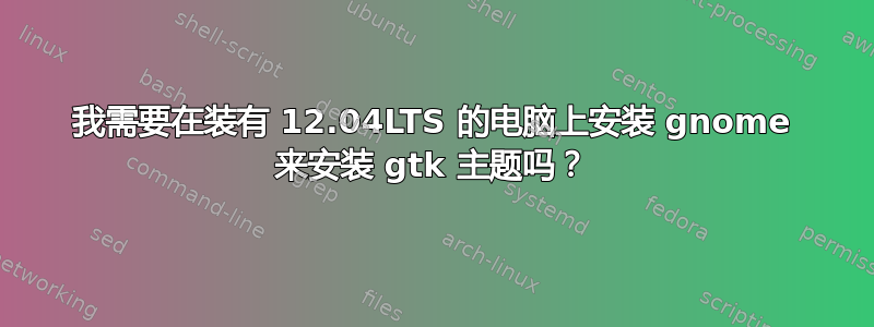 我需要在装有 12.04LTS 的电脑上安装 gnome 来安装 gtk 主题吗？