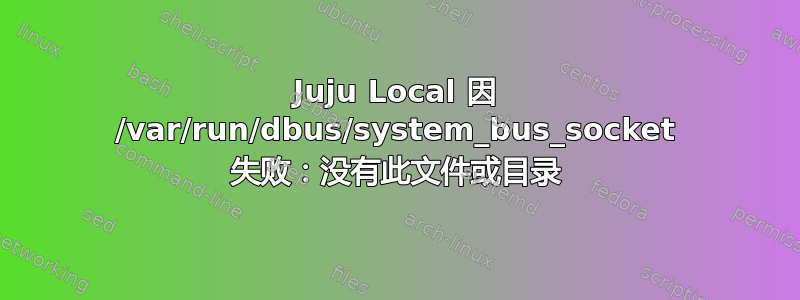 Juju Local 因 /var/run/dbus/system_bus_socket 失败：没有此文件或目录