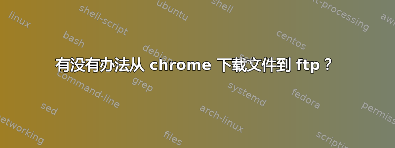 有没有办法从 chrome 下载文件到 ftp？