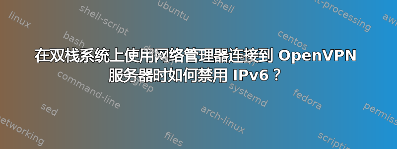 在双栈系统上使用网络管理器连接到 OpenVPN 服务器时如何禁用 IPv6？