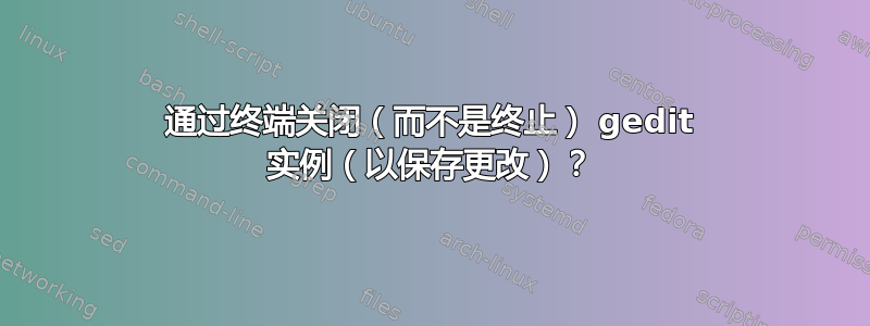 通过终端关闭（而不是终止） gedit 实例（以保存更改）？