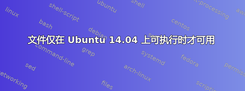 文件仅在 Ubuntu 14.04 上可执行时才可用